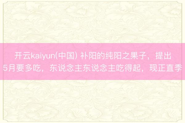 开云kaiyun(中国) 补阳的纯阳之果子，提出5月要多吃，东说念主东说念主吃得起，现正直季