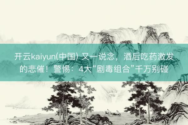 开云kaiyun(中国) 又一说念，酒后吃药激发的悲催！警惕：4大“剧毒组合”千万别碰