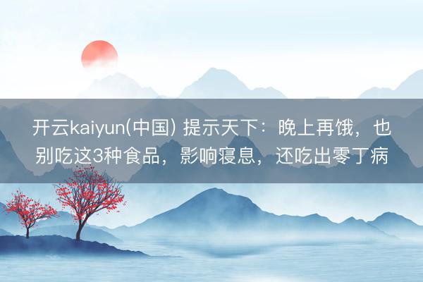 开云kaiyun(中国) 提示天下：晚上再饿，也别吃这3种食品，影响寝息，还吃出零丁病