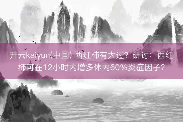 开云kaiyun(中国) 西红柿有大过？研讨：西红柿可在12小时内增多体内60%炎症因子？