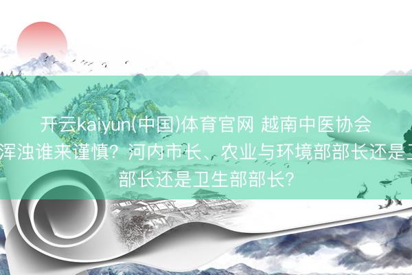 开云kaiyun(中国)体育官网 越南中医协会会长：河内浑浊谁来谨慎？河内市长、农业与环境部部长还是卫生部部长？