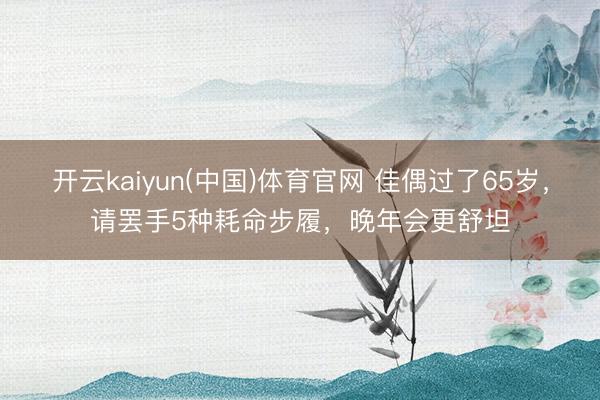 开云kaiyun(中国)体育官网 佳偶过了65岁，请罢手5种耗命步履，晚年会更舒坦