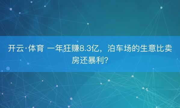 开云·体育 一年狂赚8.3亿，泊车场的生意比卖房还暴利？