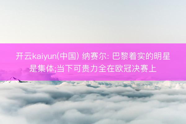 开云kaiyun(中国) 纳赛尔: 巴黎着实的明星是集体;当下可贵力全在欧冠决赛上