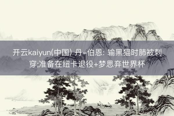 开云kaiyun(中国) 丹-伯恩: 输黑猫时肺被刺穿;准备在纽卡退役+梦思弃世界杯