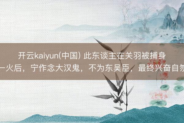 开云kaiyun(中国) 此东谈主在关羽被捕身一火后，宁作念大汉鬼，不为东吴臣，最终兴奋自刎