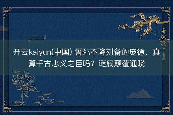 开云kaiyun(中国) 誓死不降刘备的庞德，真算千古忠义之臣吗？谜底颠覆通晓