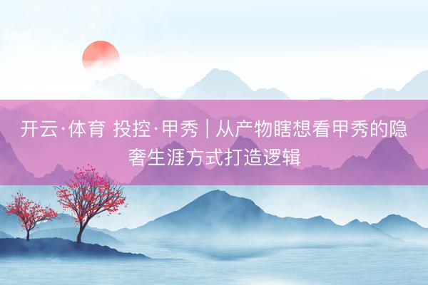 开云·体育 投控·甲秀 | 从产物瞎想看甲秀的隐奢生涯方式打造逻辑