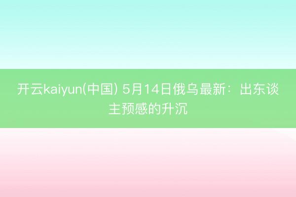 开云kaiyun(中国) 5月14日俄乌最新：出东谈主预感的升沉