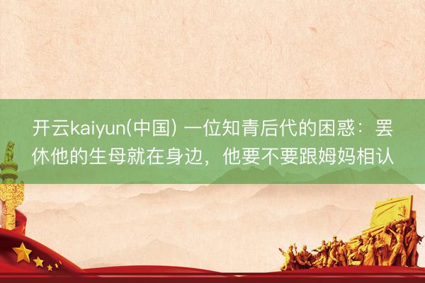 开云kaiyun(中国) 一位知青后代的困惑：罢休他的生母就在身边，他要不要跟姆妈相认