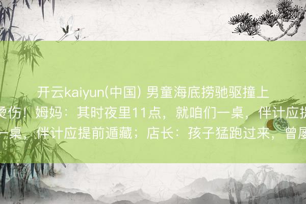 开云kaiyun(中国) 男童海底捞驰驱撞上高温红油锅，全身多处烫伤！姆妈：其时夜里11点，就咱们一桌，伴计应提前遁藏；店长：孩子猛跑过来，曾屡次领导家长