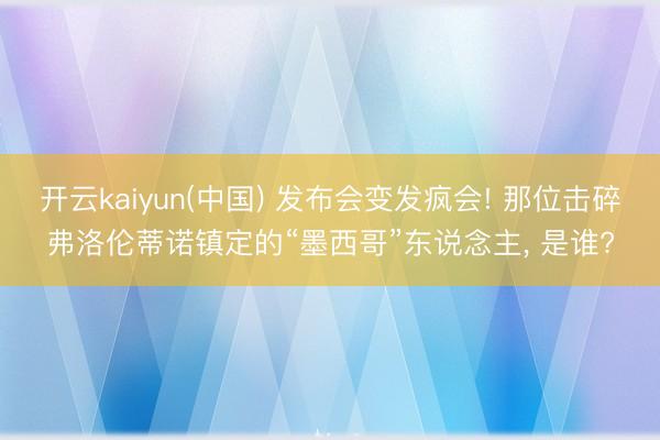 开云kaiyun(中国) 发布会变发疯会! 那位击碎弗洛伦蒂诺镇定的“墨西哥”东说念主， 是谁?