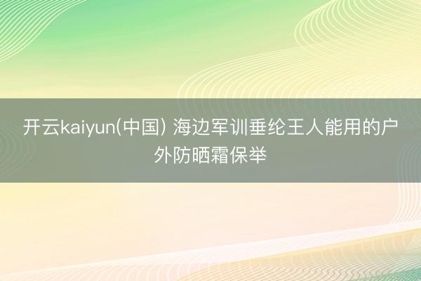 开云kaiyun(中国) 海边军训垂纶王人能用的户外防晒霜保举