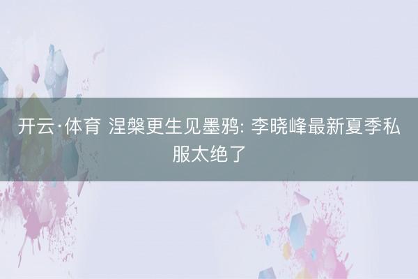 开云·体育 涅槃更生见墨鸦: 李晓峰最新夏季私服太绝了