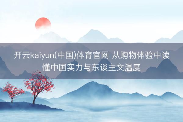 开云kaiyun(中国)体育官网 从购物体验中读懂中国实力与东谈主文温度