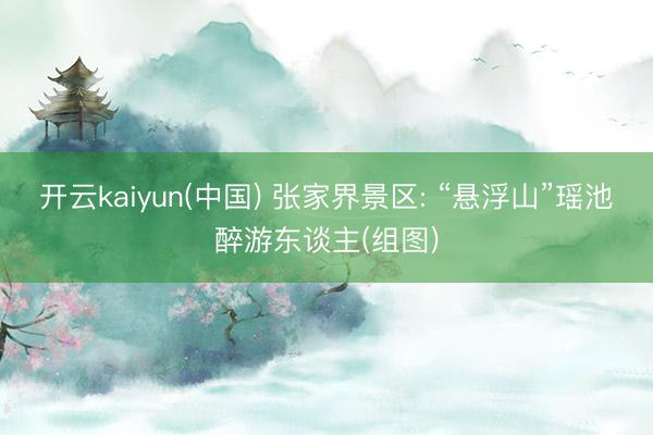 开云kaiyun(中国) 张家界景区: “悬浮山”瑶池醉游东谈主(组图)