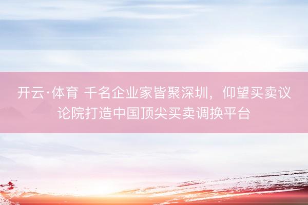 开云·体育 千名企业家皆聚深圳，仰望买卖议论院打造中国顶尖买卖调换平台