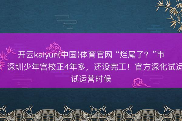 开云kaiyun(中国)体育官网 “烂尾了？”市民质疑：深圳少年宫校正4年多，还没完工！官方深化试运营时候