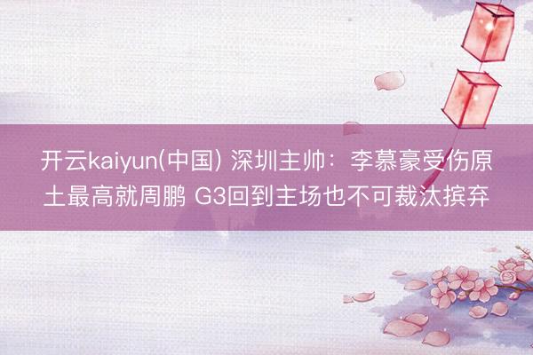 开云kaiyun(中国) 深圳主帅：李慕豪受伤原土最高就周鹏 G3回到主场也不可裁汰摈弃