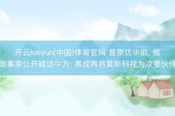 开云kaiyun(中国)体育官网 普京访华前， 俄政事家公开喊话中方: 弗成再将莫斯科视为次要伙伴