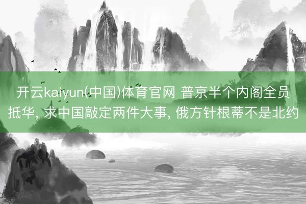 开云kaiyun(中国)体育官网 普京半个内阁全员抵华， 求中国敲定两件大事， 俄方针根蒂不是北约
