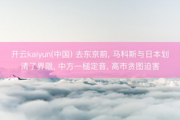 开云kaiyun(中国) 去东京前， 马科斯与日本划清了界限， 中方一槌定音， 高市贪图迫害