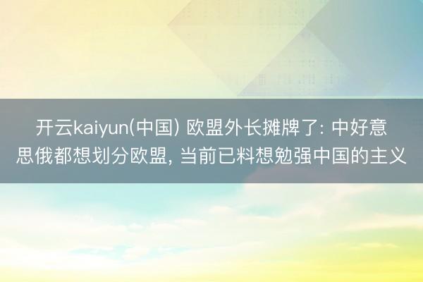 开云kaiyun(中国) 欧盟外长摊牌了: 中好意思俄都想划分欧盟， 当前已料想勉强中国的主义