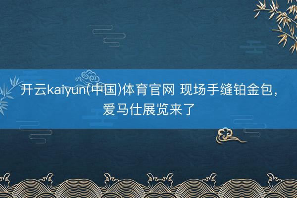 开云kaiyun(中国)体育官网 现场手缝铂金包，爱马仕展览来了