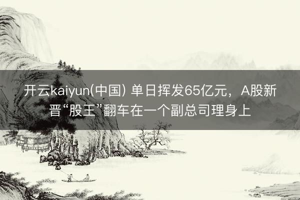 开云kaiyun(中国) 单日挥发65亿元，A股新晋“股王”翻车在一个副总司理身上
