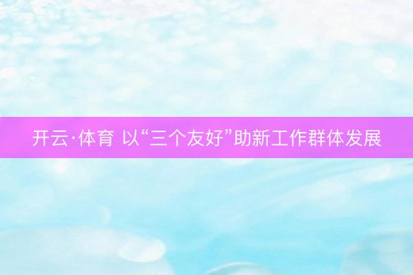 开云·体育 以“三个友好”助新工作群体发展
