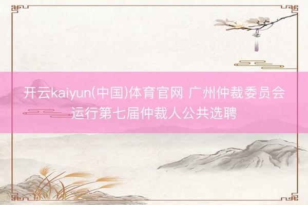 开云kaiyun(中国)体育官网 广州仲裁委员会运行第七届仲裁人公共选聘