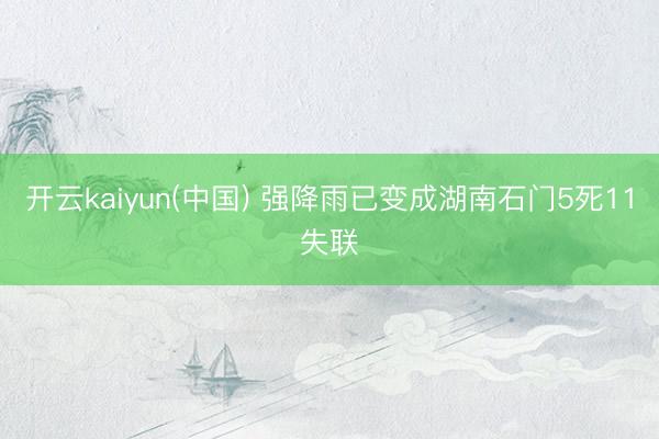 开云kaiyun(中国) 强降雨已变成湖南石门5死11失联