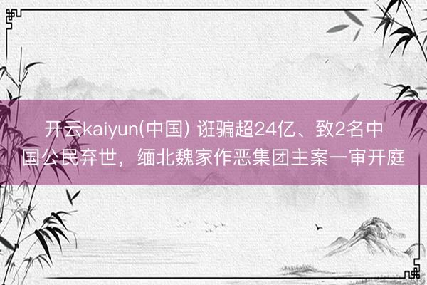开云kaiyun(中国) 诳骗超24亿、致2名中国公民弃世，缅北魏家作恶集团主案一审开庭