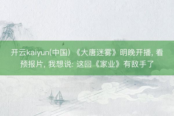 开云kaiyun(中国) 《大唐迷雾》明晚开播， 看预报片， 我想说: 这回《家业》有敌手了