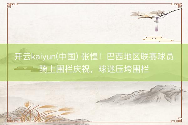 开云kaiyun(中国) 张惶！巴西地区联赛球员骑上围栏庆祝，球迷压垮围栏