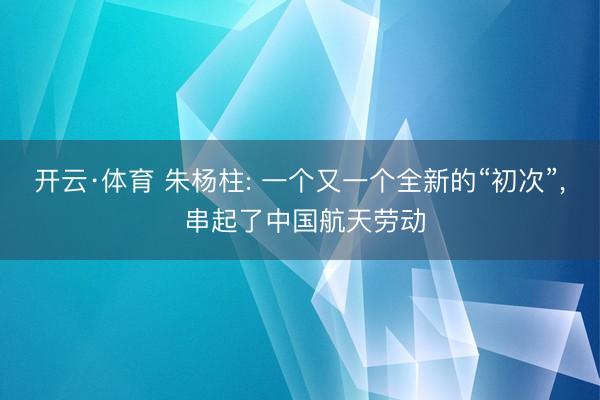 开云·体育 朱杨柱: 一个又一个全新的“初次”， 串起了中国航天劳动