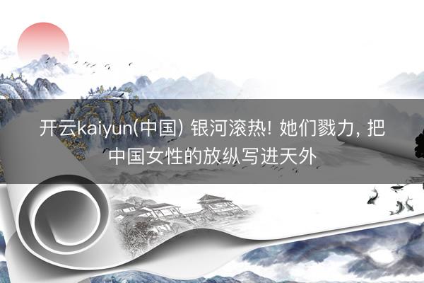开云kaiyun(中国) 银河滚热! 她们戮力， 把中国女性的放纵写进天外