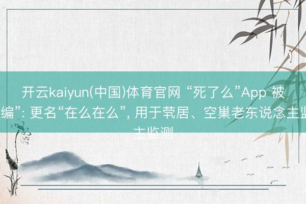 开云kaiyun(中国)体育官网 “死了么”App 被“收编”: 更名“在么在么”， 用于茕居、空巢老东说念主监测