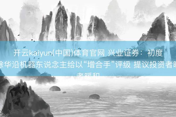 开云kaiyun(中国)体育官网 兴业证券：初度解除华沿机器东说念主给以“增合手”评级 提议投资者暖和