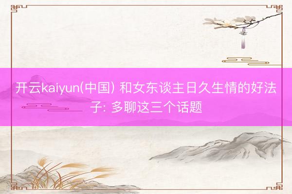 开云kaiyun(中国) 和女东谈主日久生情的好法子: 多聊这三个话题