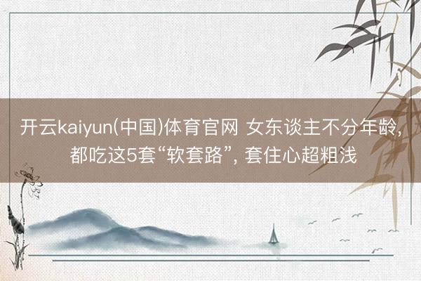 开云kaiyun(中国)体育官网 女东谈主不分年龄， 都吃这5套“软套路”， 套住心超粗浅