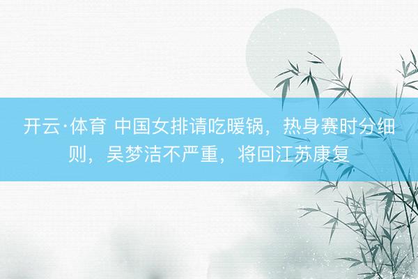 开云·体育 中国女排请吃暖锅，热身赛时分细则，吴梦洁不严重，将回江苏康复