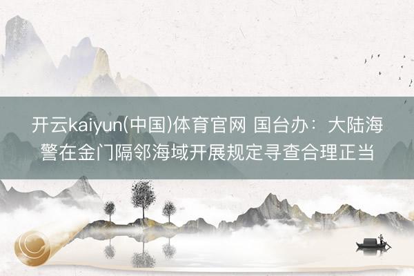 开云kaiyun(中国)体育官网 国台办：大陆海警在金门隔邻海域开展规定寻查合理正当