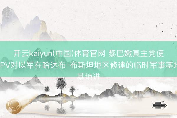 开云kaiyun(中国)体育官网 黎巴嫩真主党使用FPV对以军在哈达布·布斯坦地区修建的临时军事基地进