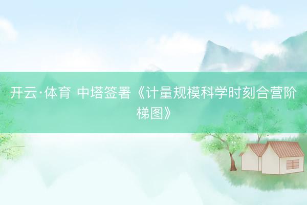 开云·体育 中塔签署《计量规模科学时刻合营阶梯图》