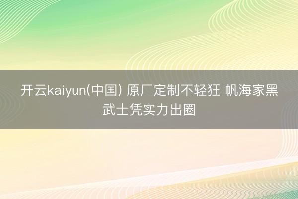 开云kaiyun(中国) 原厂定制不轻狂 帆海家黑武士凭实力出圈