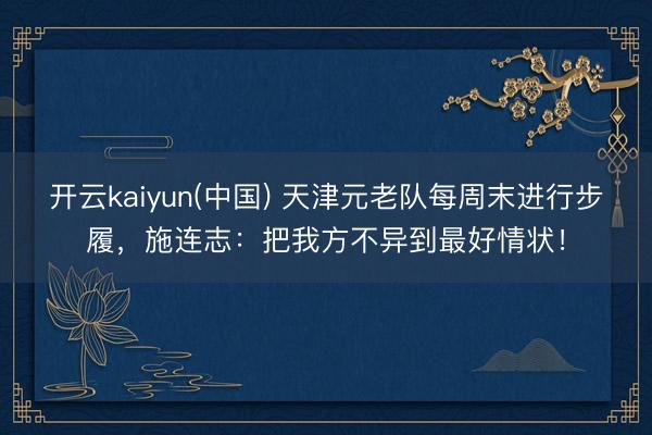 开云kaiyun(中国) 天津元老队每周末进行步履，施连志：把我方不异到最好情状！