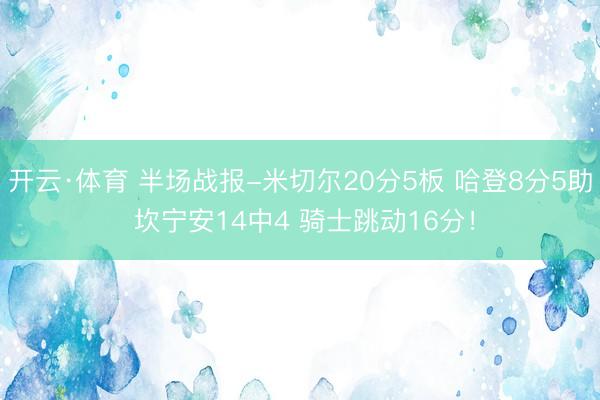 开云·体育 半场战报-米切尔20分5板 哈登8分5助 坎宁安