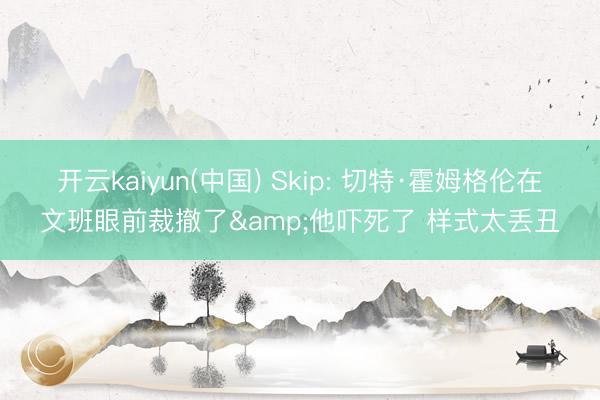 开云kaiyun(中国) Skip: 切特·霍姆格伦在文班眼前裁撤了&他吓死了 样式太丢丑