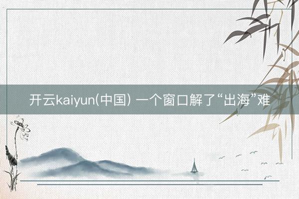 开云kaiyun(中国) 一个窗口解了“出海”难
